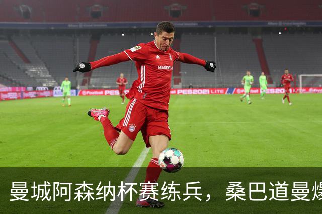 曼城阿森纳杯赛练兵，桑巴道曼爆发彰显豪门厚度